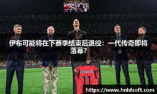 伊布可能将在下赛季结束后退役：一代传奇即将落幕？