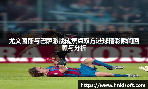 尤文图斯与巴萨激战成焦点双方进球精彩瞬间回顾与分析